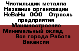 Чистильщик металла › Название организации ­ НеВаНи, ООО › Отрасль предприятия ­ Машиностроение › Минимальный оклад ­ 50 000 - Все города Работа » Вакансии   